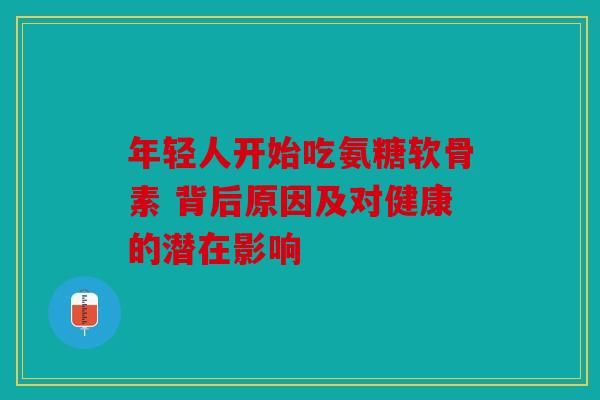 年轻人开始吃氨糖软骨素 背后原因及对健康的潜在影响 年轻人开始吃氨糖软骨素 背后原因及对健康的潜在影响