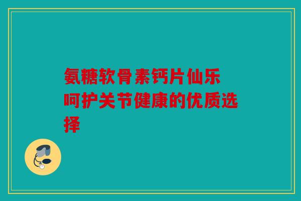 氨糖软骨素钙片仙乐 呵护关节健康的优质选择 氨糖软骨素钙片仙乐 呵护关节健康的优质选择