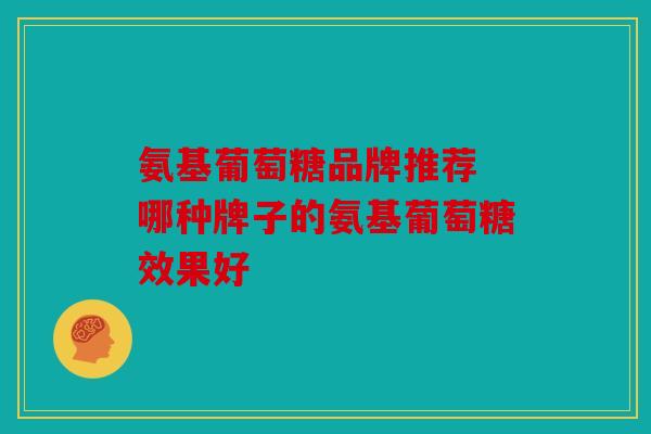 氨基葡萄糖品牌推荐 哪种牌子的氨基葡萄糖效果好 氨基葡萄糖品牌推荐 哪种牌子的氨基葡萄糖效果好
