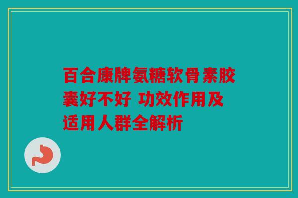 百合康牌氨糖软骨素胶囊好不好 功效作用及适用人群全解析 百合康牌氨糖软骨素胶囊好不好 功效作用及适用人群全解析