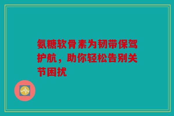 氨糖软骨素为韧带保驾护航,助你轻松告别关节困扰 氨糖软骨素为韧带保驾护航,助你轻松告别关节困扰