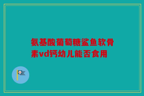 氨基酸葡萄糖鲨鱼软骨素vd钙幼儿能否食用 氨基酸葡萄糖鲨鱼软骨素vd钙幼儿能否食用