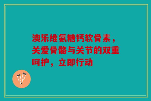 澳乐维氨糖钙软骨素，关爱骨骼与关节的双重呵护，立即行动