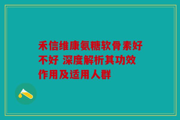 禾信维康氨糖软骨素好不好 深度解析其功效作用及适用人群 禾信维康氨糖软骨素好不好 深度解析其功效作用及适用人群