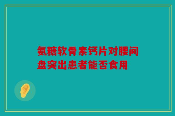 氨糖软骨素钙片对腰间盘突出患者能否食用 氨糖软骨素钙片对腰间盘突出患者能否食用