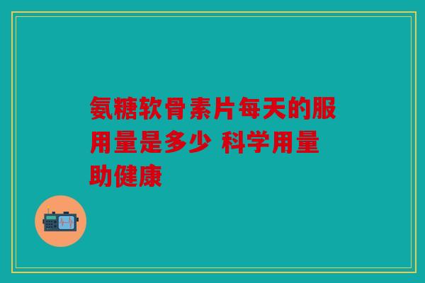 氨糖软骨素片每天的服用量是多少 科学用量助健康