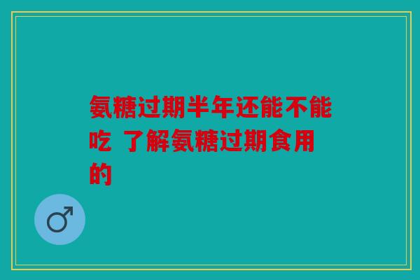 氨糖过期半年还能不能吃 了解氨糖过期食用的