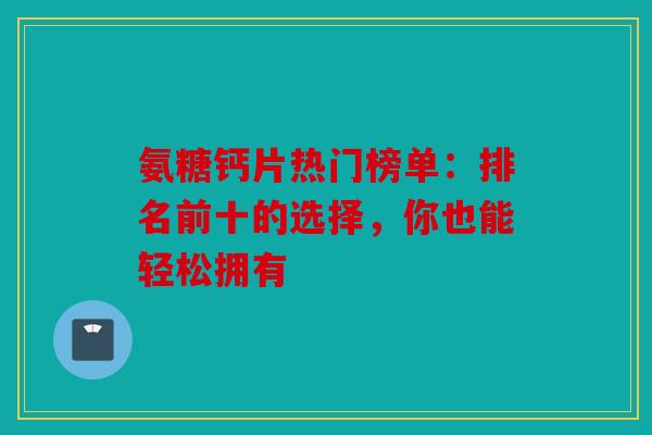氨糖钙片热门榜单:排名前十的选择,你也能轻松拥有 氨糖钙片热门榜单:排名前十的选择,你也能轻松拥有