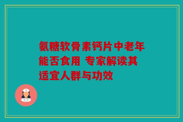 氨糖软骨素钙片中老年能否食用 专家解读其适宜人群与功效 氨糖软骨素钙片中老年能否食用 专家解读其适宜人群与功效