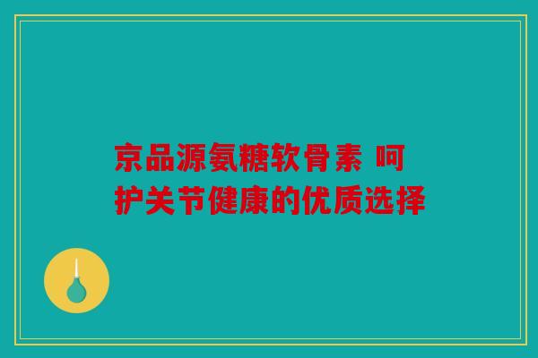 京品源氨糖软骨素 呵护关节健康的优质选择