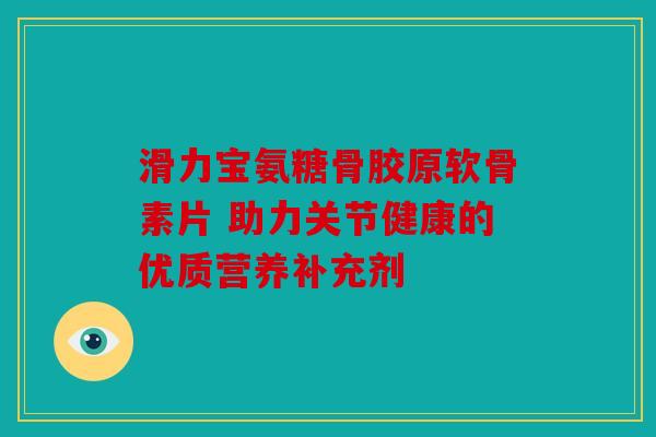 滑力宝氨糖骨胶原软骨素片 助力关节健康的优质营养补充剂
