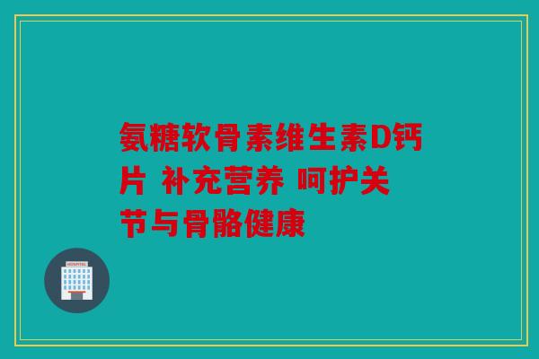 氨糖软骨素维生素D钙片 补充营养 呵护关节与骨骼健康 氨糖软骨素维生素D钙片 补充营养 呵护关节与骨骼健康