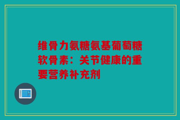 维骨力氨糖氨基葡萄糖软骨素：关节健康的重要营养补充剂