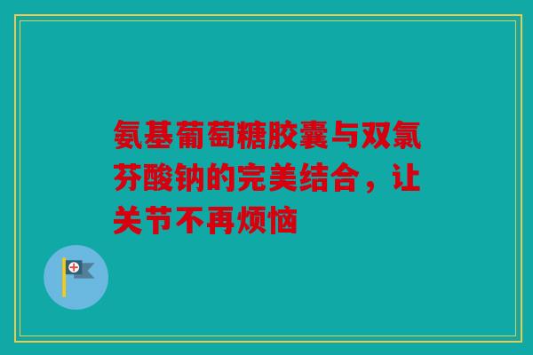 氨基葡萄糖胶囊与双氯芬酸钠的完美结合，让关节不再烦恼