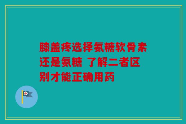 膝盖疼选择氨糖软骨素还是氨糖 了解二者区别才能正确用药 膝盖疼选择氨糖软骨素还是氨糖 了解二者区别才能正确用药