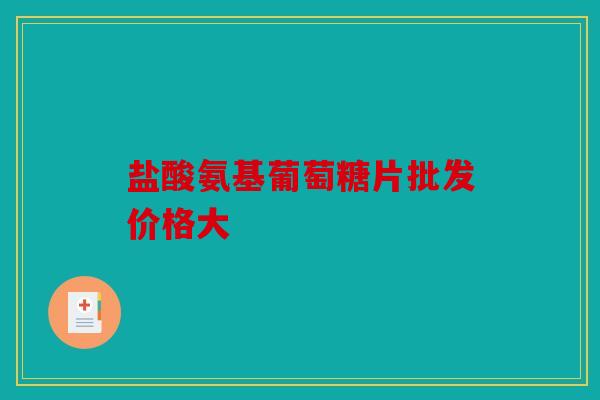 盐酸氨基葡萄糖片批发价格大