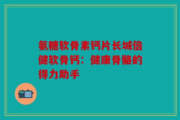 氨糖软骨素钙片长城倍健软骨钙：健康骨骼的得力助手