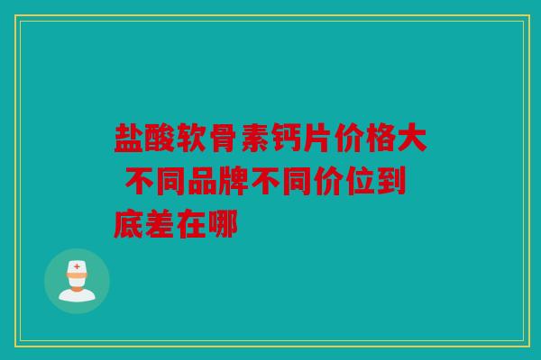 盐酸软骨素钙片价格大 不同品牌不同价位到底差在哪 盐酸软骨素钙片价格大 不同品牌不同价位到底差在哪