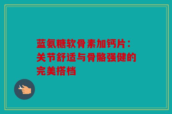 蓝氨糖软骨素加钙片:关节舒适与骨骼强健的完美搭档 蓝氨糖软骨素加钙片:关节舒适与骨骼强健的完美搭档