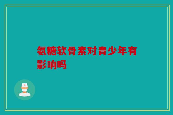 氨糖软骨素对青少年有影响吗 氨糖软骨素对青少年有影响吗