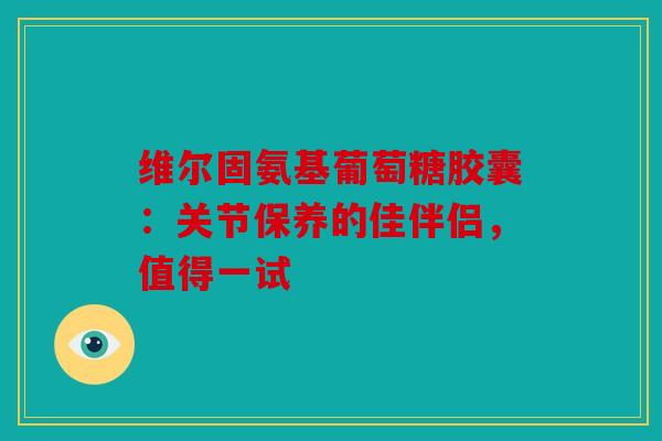 维尔固氨基葡萄糖胶囊：关节保养的佳伴侣，值得一试