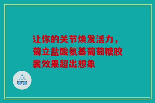 让你的关节焕发活力,葡立盐酸氨基葡萄糖胶囊效果超出想象 让你的关节焕发活力,葡立盐酸氨基葡萄糖胶囊效果超出想象