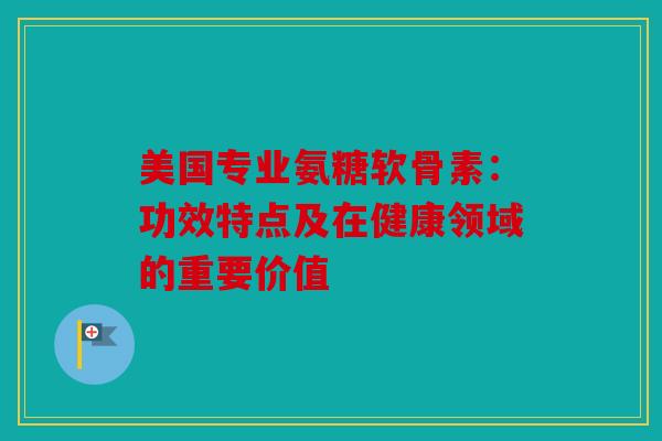 美国专业氨糖软骨素：功效特点及在健康领域的重要价值