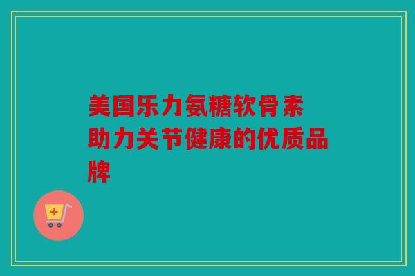 美国乐力氨糖软骨素 助力关节健康的优质品牌