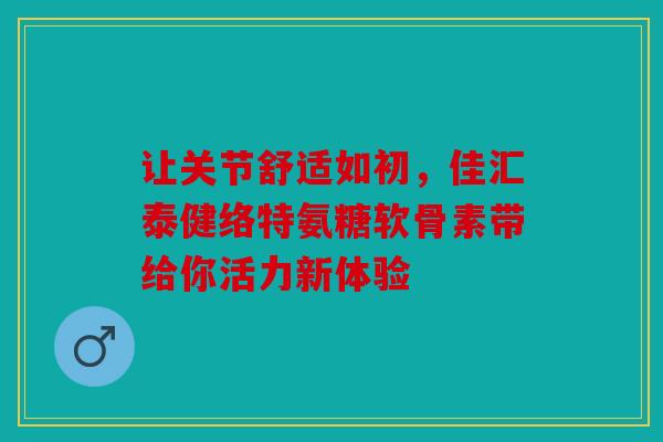 让关节舒适如初，佳汇泰健络特氨糖软骨素带给你活力新体验