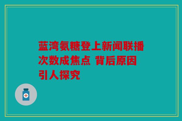 蓝湾氨糖登上新闻联播次数成焦点 背后原因引人探究 蓝湾氨糖登上新闻联播次数成焦点 背后原因引人探究