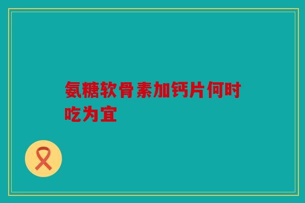 氨糖软骨素加钙片何时吃为宜 氨糖软骨素加钙片何时吃为宜
