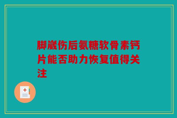 脚崴伤后氨糖软骨素钙片能否助力恢复值得关注