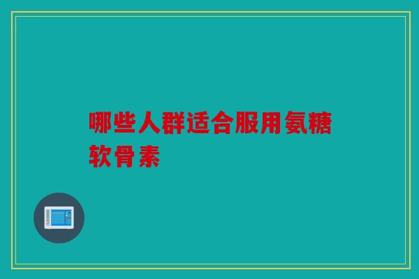 哪些人群适合服用氨糖软骨素 哪些人群适合服用氨糖软骨素