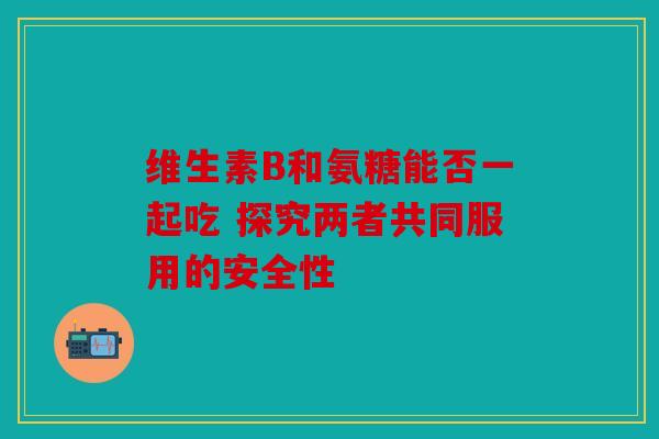 维生素B和氨糖能否一起吃 探究两者共同服用的安全性