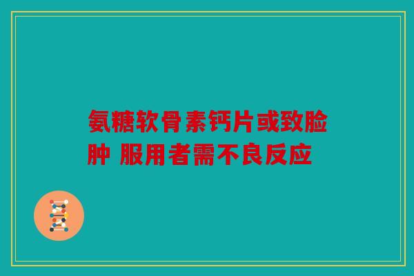 氨糖软骨素钙片或致脸肿 服用者需不良反应 氨糖软骨素钙片或致脸肿 服用者需不良反应