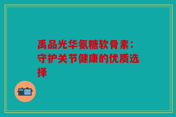 禹品光华氨糖软骨素:守护关节健康的优质选择 禹品光华氨糖软骨素:守护关节健康的优质选择