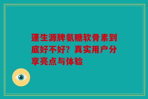 蓬生源牌氨糖软骨素到底好不好?真实用户分享亮点与体验 蓬生源牌氨糖软骨素到底好不好?真实用户分享亮点与体验