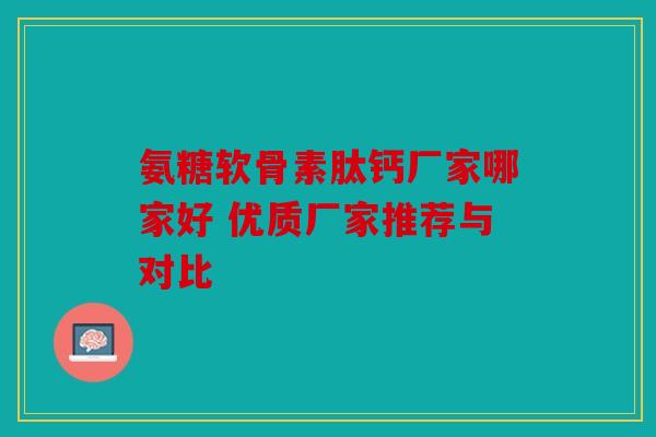 氨糖软骨素肽钙厂家哪家好 优质厂家推荐与对比 氨糖软骨素肽钙厂家哪家好 优质厂家推荐与对比