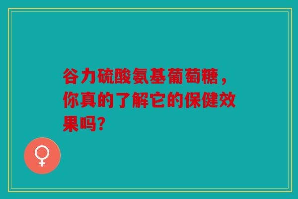 谷力硫酸氨基葡萄糖,你真的了解它的保健效果吗? 谷力硫酸氨基葡萄糖,你真的了解它的保健效果吗?