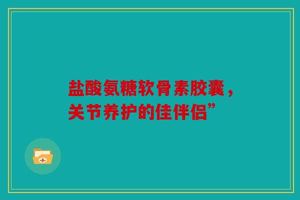 盐酸氨糖软骨素胶囊,关节养护的佳伴侣” 盐酸氨糖软骨素胶囊,关节养护的佳伴侣”