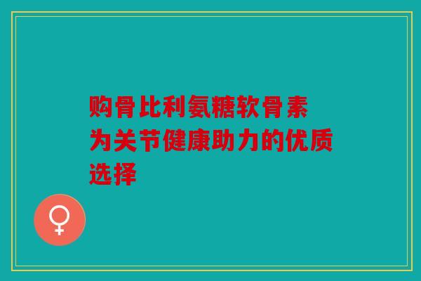 购骨比利氨糖软骨素 为关节健康助力的优质选择 购骨比利氨糖软骨素 为关节健康助力的优质选择