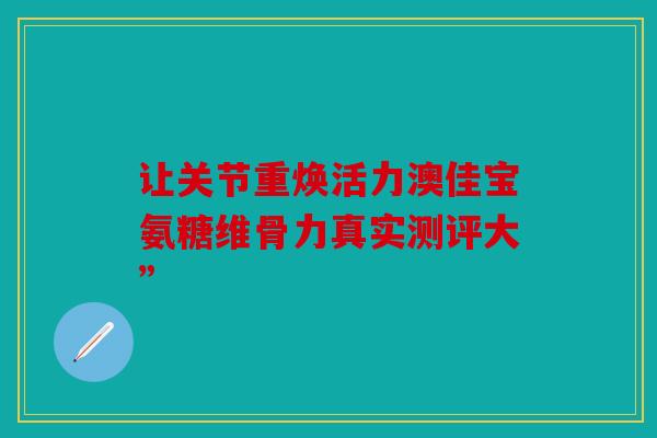 让关节重焕活力澳佳宝氨糖维骨力真实测评大”