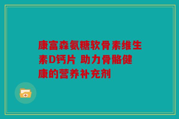 康富森氨糖软骨素维生素D钙片 助力骨骼健康的营养补充剂 康富森氨糖软骨素维生素D钙片 助力骨骼健康的营养补充剂
