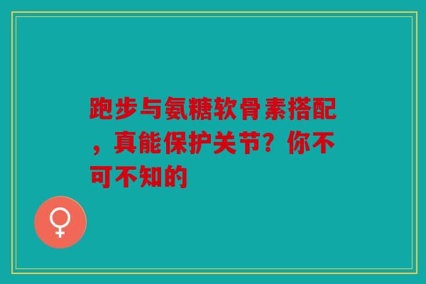 跑步与氨糖软骨素搭配,真能保护关节?你不可不知的 跑步与氨糖软骨素搭配,真能保护关节?你不可不知的