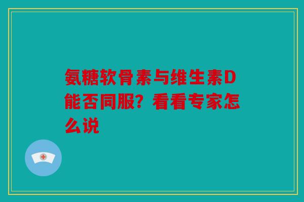氨糖软骨素与维生素D能否同服？看看专家怎么说