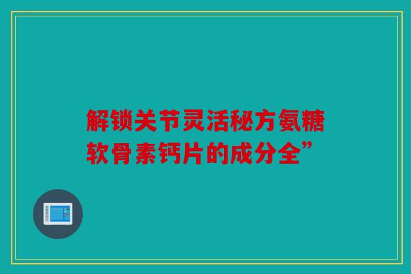 解锁关节灵活秘方氨糖软骨素钙片的成分全”