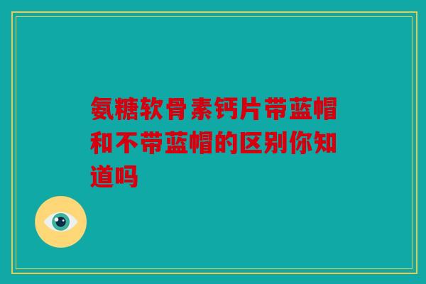 氨糖软骨素钙片带蓝帽和不带蓝帽的区别你知道吗 氨糖软骨素钙片带蓝帽和不带蓝帽的区别你知道吗