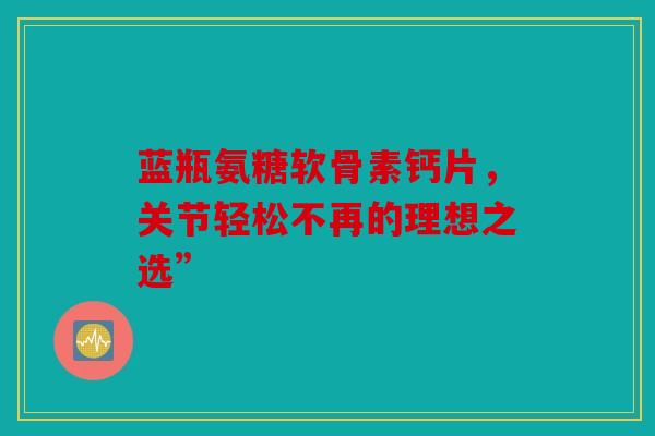 蓝瓶氨糖软骨素钙片,关节轻松不再的理想之选” 蓝瓶氨糖软骨素钙片,关节轻松不再的理想之选”
