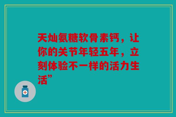 天灿氨糖软骨素钙，让你的关节年轻五年，立刻体验不一样的活力生活”