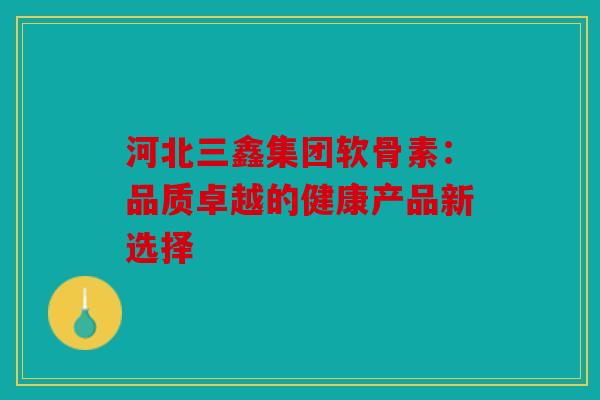 河北三鑫集团软骨素:品质卓越的健康产品新选择 河北三鑫集团软骨素:品质卓越的健康产品新选择